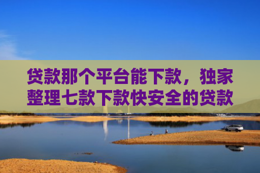 贷款那个平台能下款，独家整理七款下款快安全的贷款口子