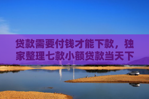 贷款需要付钱才能下款，独家整理七款小额贷款当天下款口子