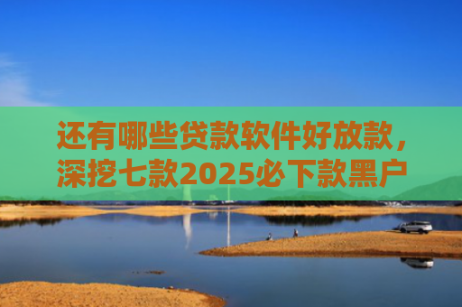 还有哪些贷款软件好放款，深挖七款2025必下款黑户网贷