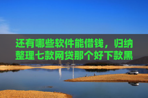 还有哪些软件能借钱，归纳整理七款网贷那个好下款黑户