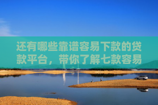 还有哪些靠谱容易下款的贷款平台，带你了解七款容易下款的黑户网贷