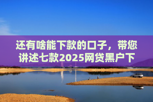 还有啥能下款的口子，带您讲述七款2025网贷黑户下款