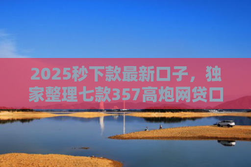 2025秒下款最新口子，独家整理七款357高炮网贷口子下款