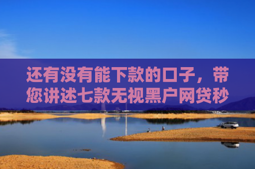 还有没有能下款的口子，带您讲述七款无视黑户网贷秒下款