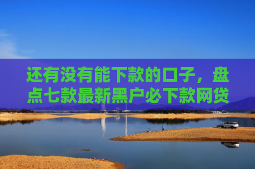 还有没有能下款的口子，盘点七款最新黑户必下款网贷