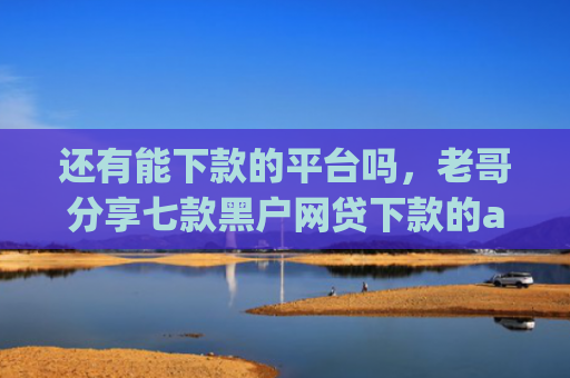 还有能下款的平台吗，老哥分享七款黑户网贷下款的app