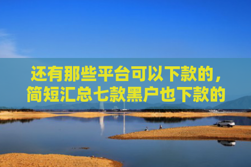 还有那些平台可以下款的，简短汇总七款黑户也下款的网贷
