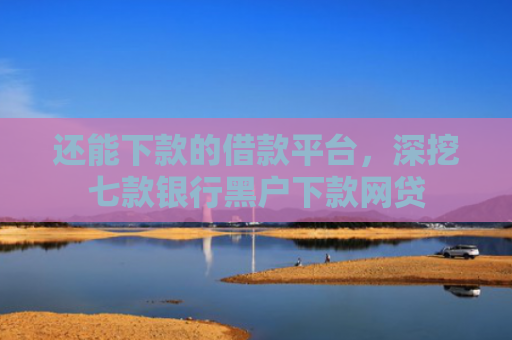 还能下款的借款平台，深挖七款银行黑户下款网贷