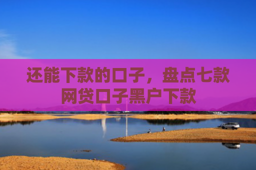 还能下款的口子，盘点七款网贷口子黑户下款