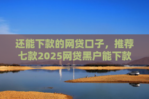还能下款的网贷口子，推荐七款2025网贷黑户能下款