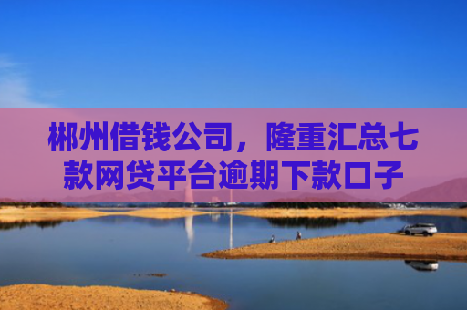 郴州借钱公司，隆重汇总七款网贷平台逾期下款口子