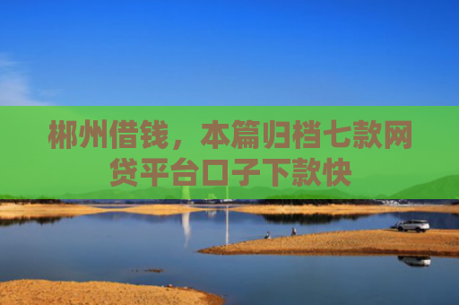 郴州借钱，本篇归档七款网贷平台口子下款快