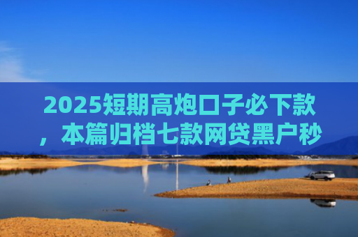 2025短期高炮口子必下款，本篇归档七款网贷黑户秒下款口子