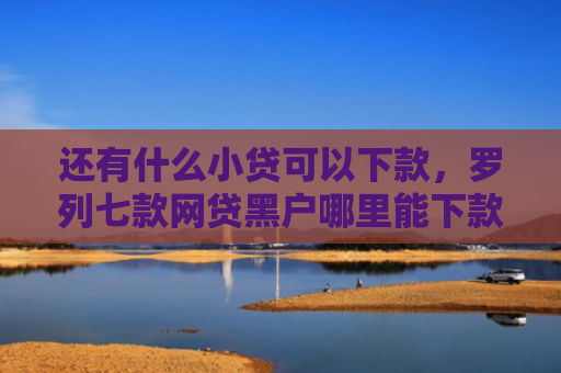 还有什么小贷可以下款，罗列七款网贷黑户哪里能下款