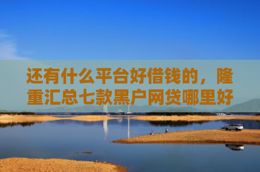还有什么平台好借钱的，隆重汇总七款黑户网贷哪里好下款