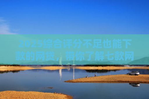 2025综合评分不足也能下款的网贷，带你了解七款网贷黑户高炮必下款口子