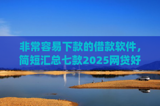 非常容易下款的借款软件，简短汇总七款2025网贷好下款的口子app