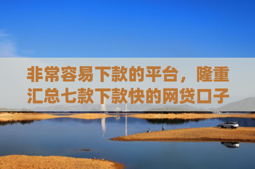 非常容易下款的平台，隆重汇总七款下款快的网贷口子App