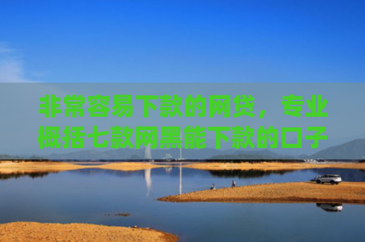非常容易下款的网贷，专业概括七款网黑能下款的口子App