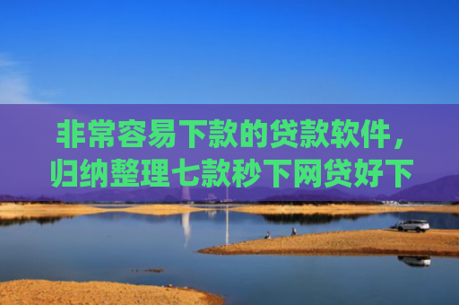 非常容易下款的贷款软件，归纳整理七款秒下网贷好下款的口子app