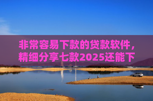 非常容易下款的贷款软件，精细分享七款2025还能下款的黑口子APP