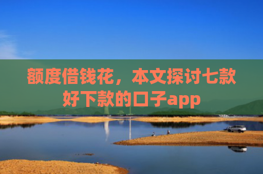 额度借钱花，本文探讨七款好下款的口子app