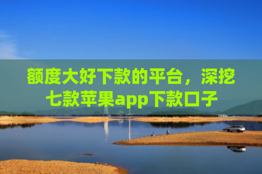 额度大好下款的平台，深挖七款苹果app下款口子