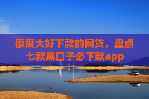 额度大好下款的网贷，盘点七款黑口子必下款app