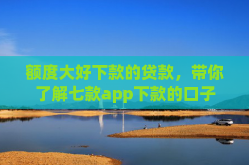 额度大好下款的贷款，带你了解七款app下款的口子