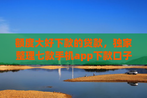 额度大好下款的贷款，独家整理七款手机app下款口子