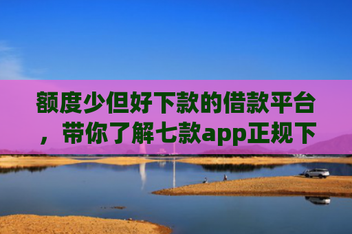 额度少但好下款的借款平台，带你了解七款app正规下款大额口子