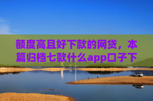 额度高且好下款的网贷，本篇归档七款什么app口子下款快