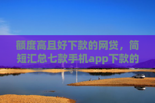 额度高且好下款的网贷，简短汇总七款手机app下款的口子