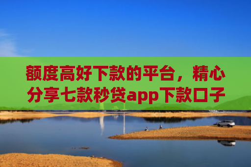 额度高好下款的平台，精心分享七款秒贷app下款口子
