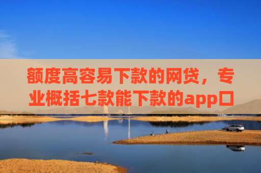 额度高容易下款的网贷，专业概括七款能下款的app口子