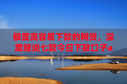 额度高容易下款的网贷，深度细说七款今日下款口子app