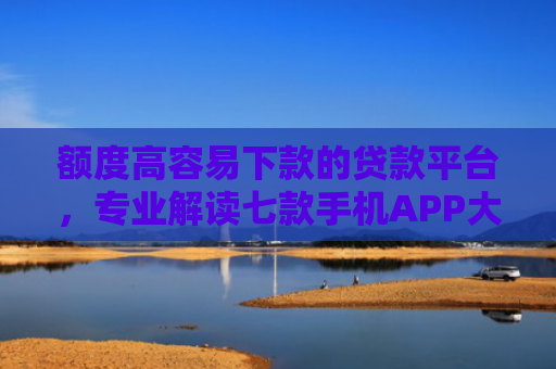 额度高容易下款的贷款平台，专业解读七款手机APP大额下款口子