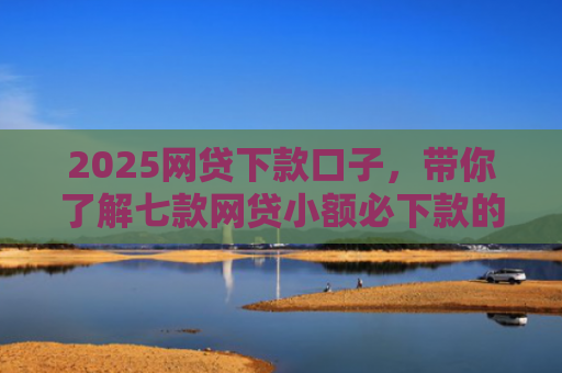 2025网贷下款口子，带你了解七款网贷小额必下款的口子