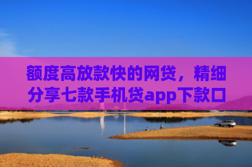 额度高放款快的网贷，精细分享七款手机贷app下款口子
