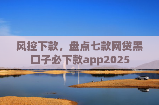 风控下款，盘点七款网贷黑口子必下款app2025