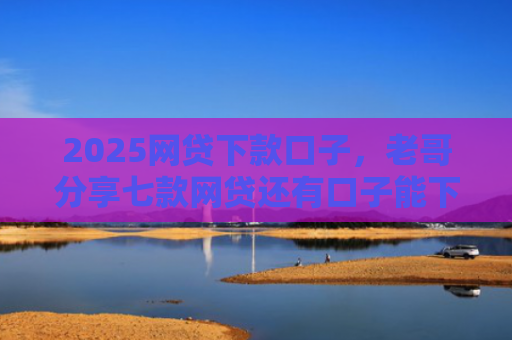 2025网贷下款口子，老哥分享七款网贷还有口子能下款吗