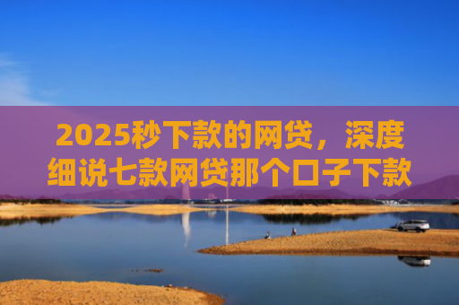 2025秒下款的网贷，深度细说七款网贷那个口子下款大额