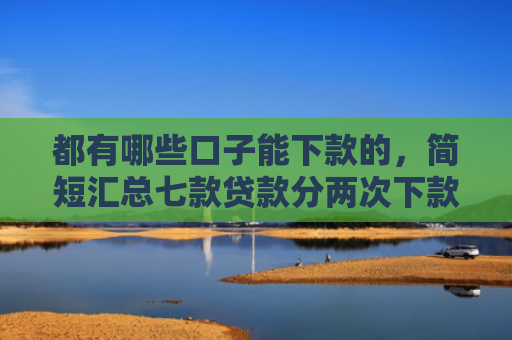 都有哪些口子能下款的，简短汇总七款贷款分两次下款的口子