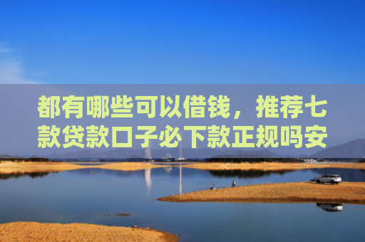 都有哪些可以借钱，推荐七款贷款口子必下款正规吗安全吗