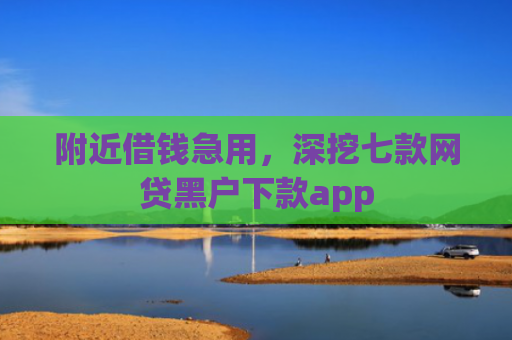 附近借钱急用，深挖七款网贷黑户下款app
