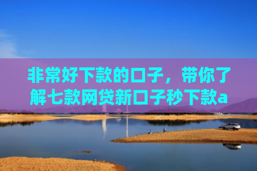 非常好下款的口子，带你了解七款网贷新口子秒下款app