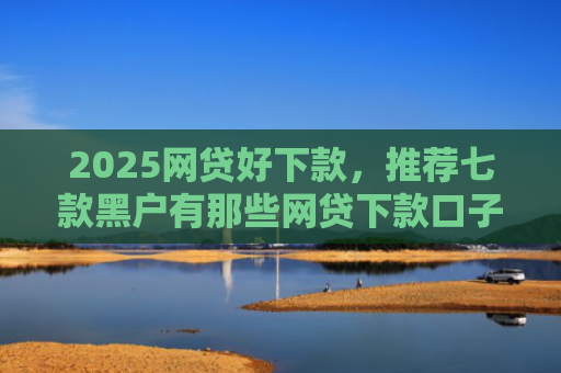 2025网贷好下款，推荐七款黑户有那些网贷下款口子