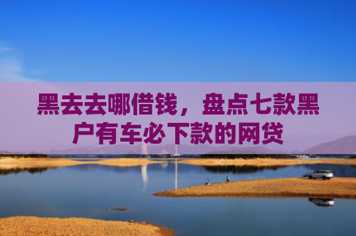 黑去去哪借钱，盘点七款黑户有车必下款的网贷