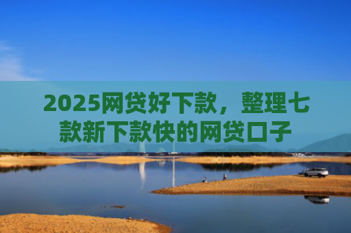 2025网贷好下款，整理七款新下款快的网贷口子