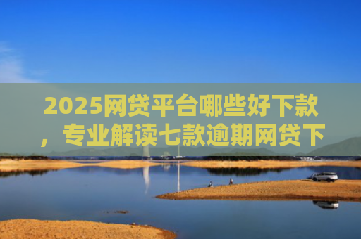 2025网贷平台哪些好下款，专业解读七款逾期网贷下款的口子吗